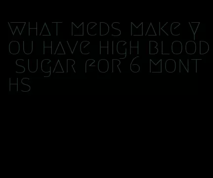 what meds make you have high blood sugar for 6 months