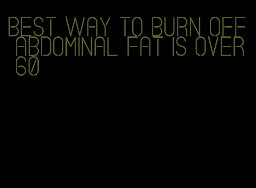 best way to burn off abdominal fat is over 60