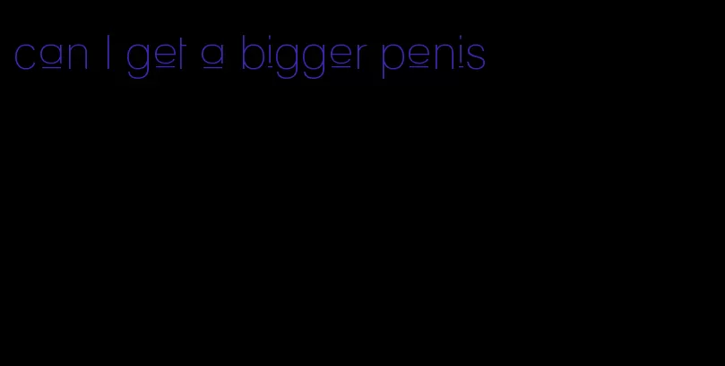can I get a bigger penis