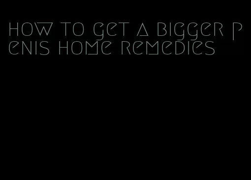 how to get a bigger penis home remedies