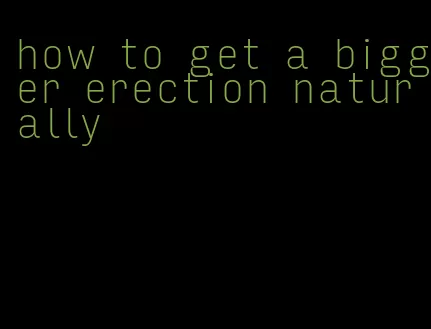 how to get a bigger erection naturally
