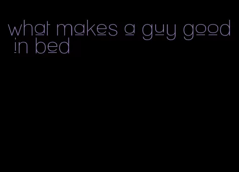 what makes a guy good in bed