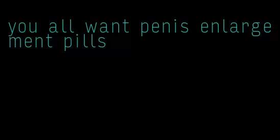 you all want penis enlargement pills