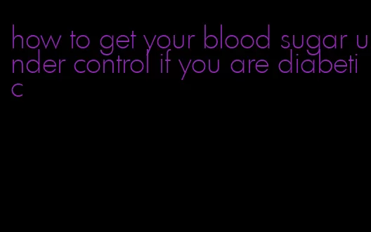 how to get your blood sugar under control if you are diabetic
