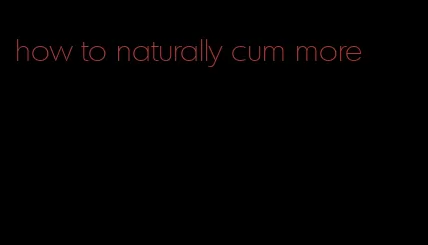how to naturally cum more