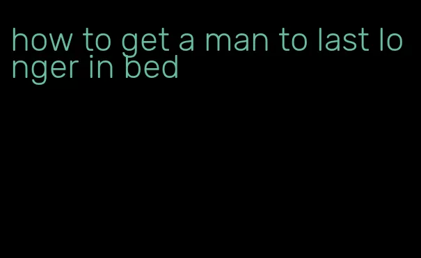 how to get a man to last longer in bed