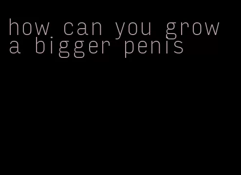 how can you grow a bigger penis