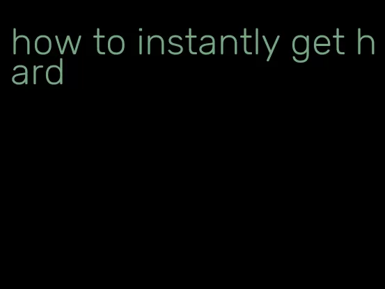 how to instantly get hard