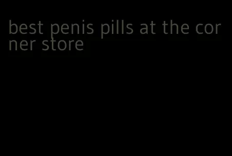 best penis pills at the corner store