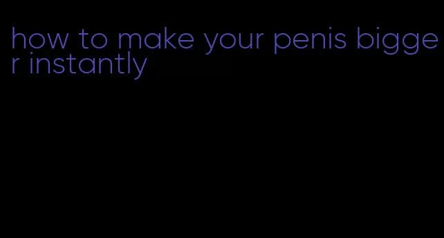 how to make your penis bigger instantly