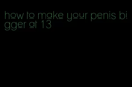 how to make your penis bigger at 13