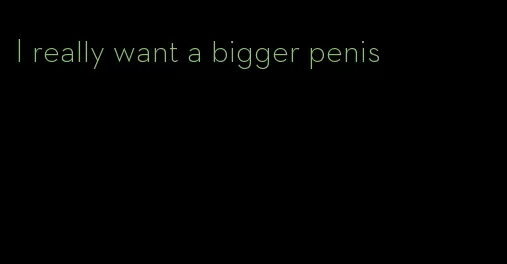 I really want a bigger penis