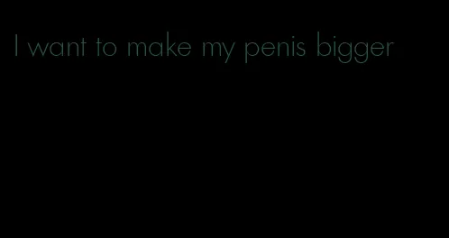 I want to make my penis bigger