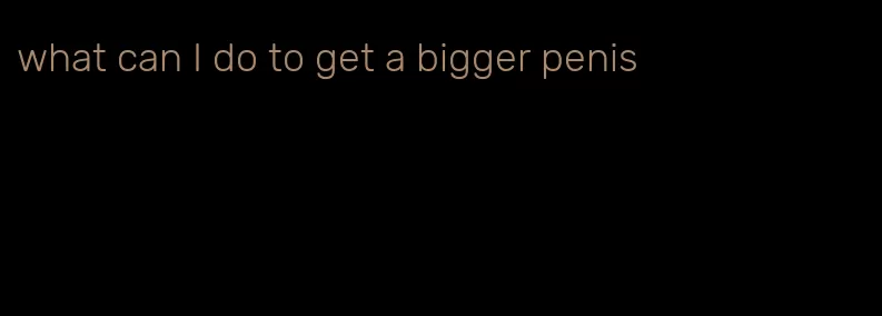what can I do to get a bigger penis