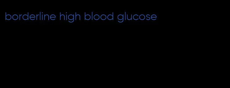 borderline high blood glucose