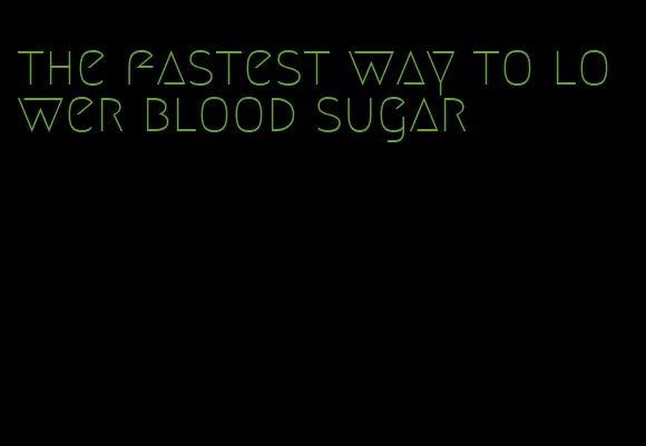 the fastest way to lower blood sugar