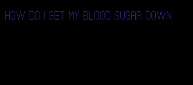 how do I get my blood sugar down