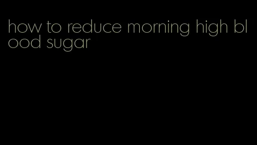 how to reduce morning high blood sugar