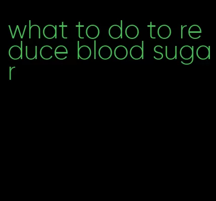 what to do to reduce blood sugar