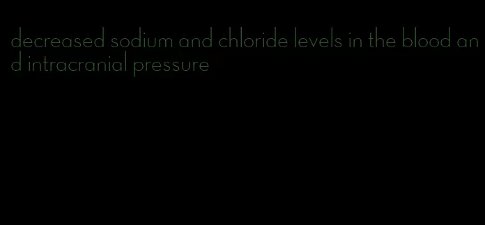 decreased sodium and chloride levels in the blood and intracranial pressure
