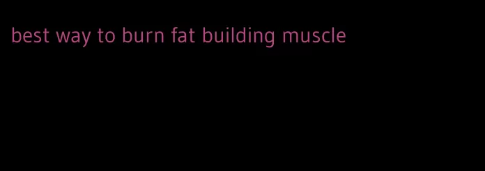 best way to burn fat building muscle