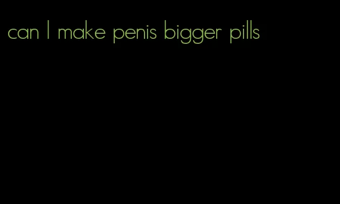can I make penis bigger pills