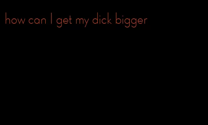 how can I get my dick bigger