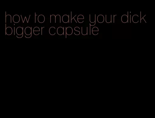 how to make your dick bigger capsule