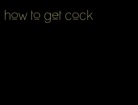 how to get cock