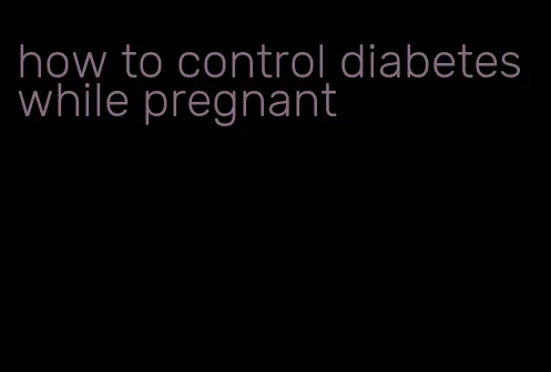 how to control diabetes while pregnant