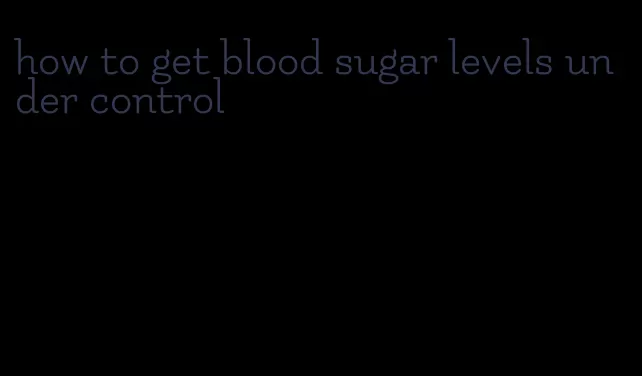 how to get blood sugar levels under control