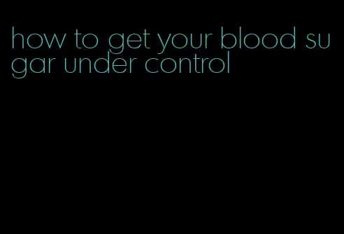 how to get your blood sugar under control