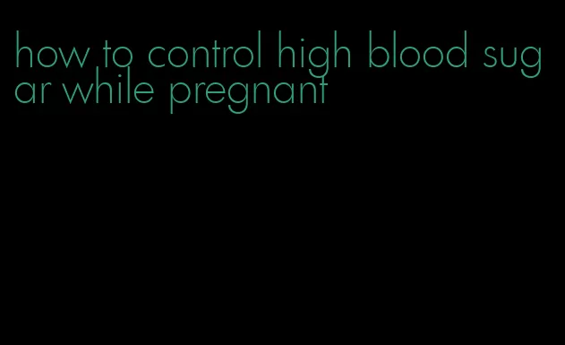 how to control high blood sugar while pregnant