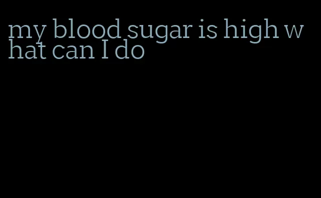 my blood sugar is high what can I do