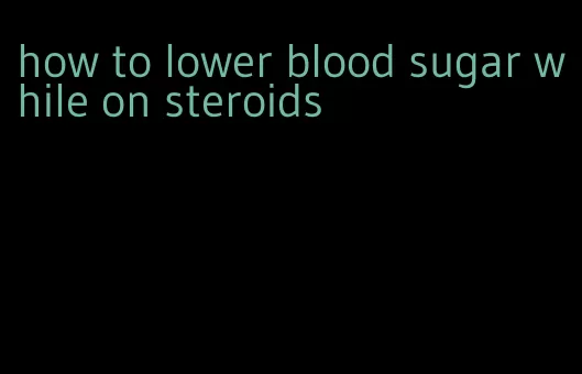how to lower blood sugar while on steroids
