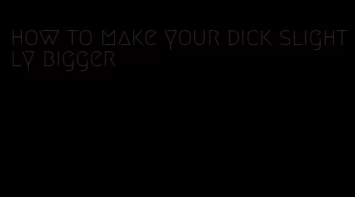 how to make your dick slightly bigger