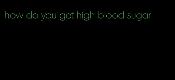 how do you get high blood sugar