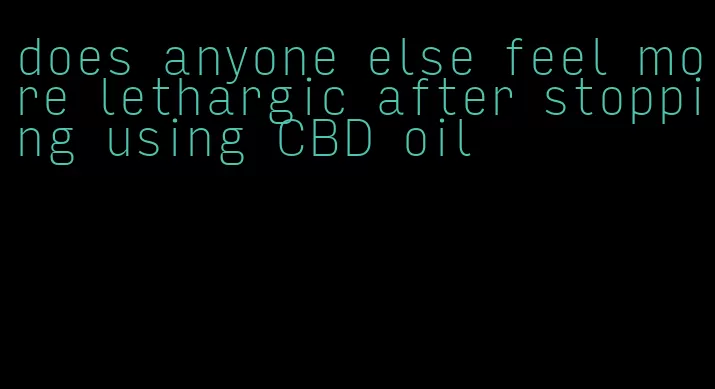 does anyone else feel more lethargic after stopping using CBD oil