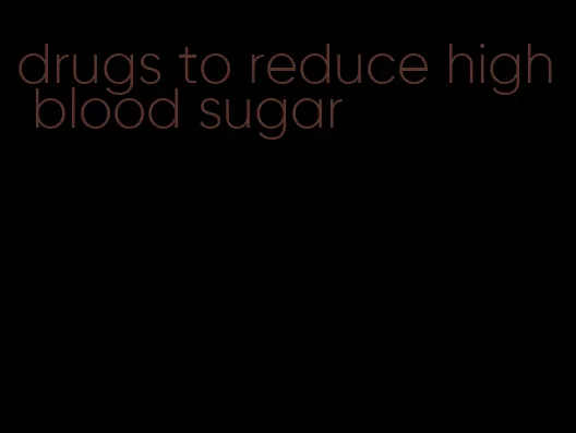 drugs to reduce high blood sugar