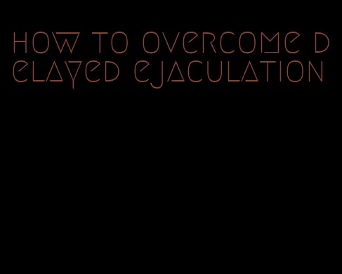 how to overcome delayed ejaculation