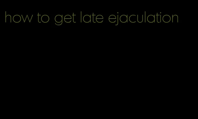 how to get late ejaculation