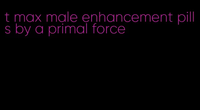 t max male enhancement pills by a primal force