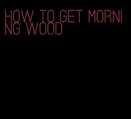how to get morning wood
