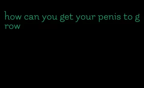how can you get your penis to grow