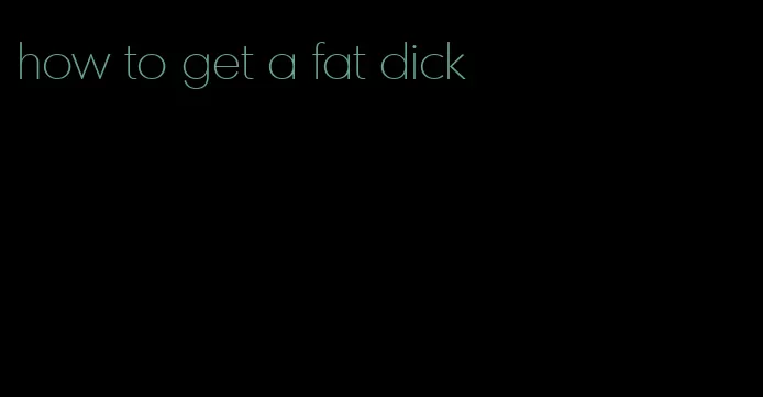 how to get a fat dick
