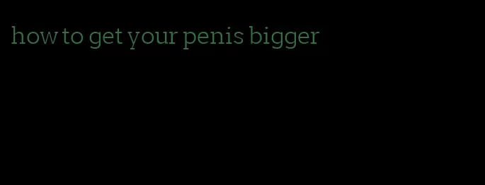 how to get your penis bigger