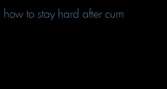 how to stay hard after cum
