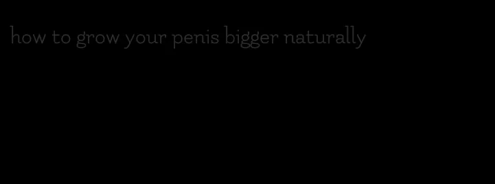 how to grow your penis bigger naturally
