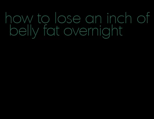 how to lose an inch of belly fat overnight
