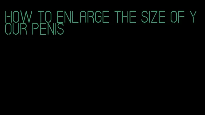 how to enlarge the size of your penis